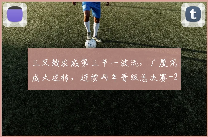 三叉戟发威第三节一波流,广厦完成大逆转,连续两年晋级总决赛