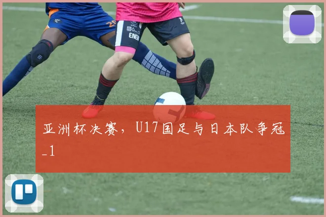 亚洲杯决赛，U17国足与日本队争冠_1