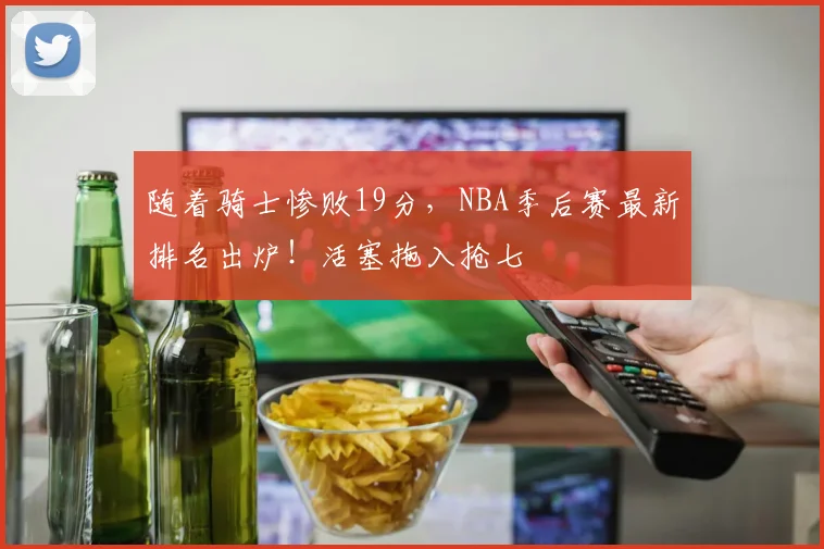 随着骑士惨败19分，NBA季后赛最新排名出炉！活塞拖入抢七