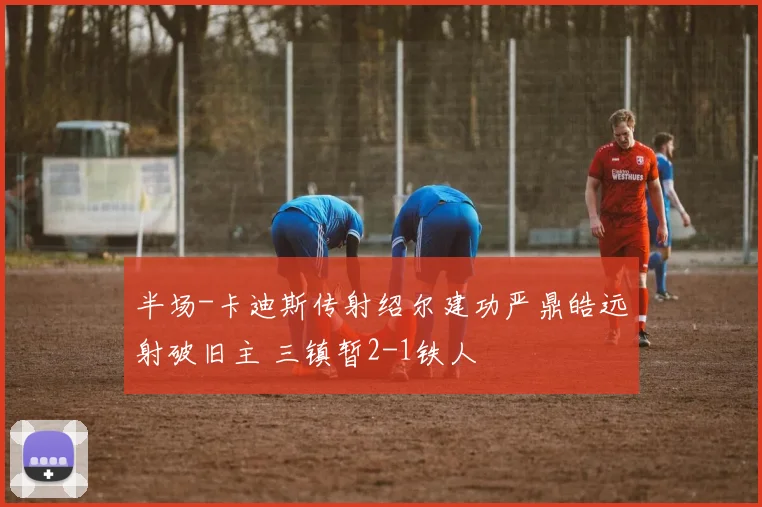 半场-卡迪斯传射绍尔建功严鼎皓远射破旧主 三镇暂2-1铁人