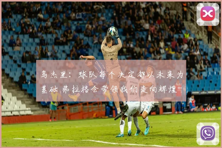 乌杰里：球队每个决定都以未来为基础 弗拉格会带领我们走向辉煌