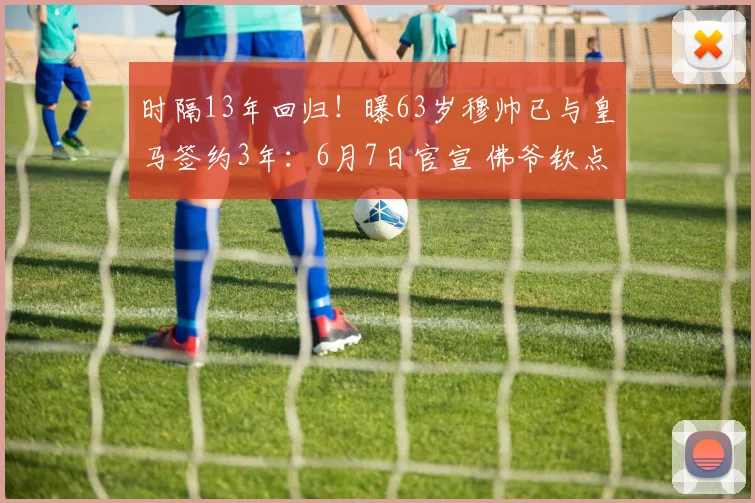 时隔13年回归！曝63岁穆帅已与皇马签约3年：6月7日官宣 佛爷钦点