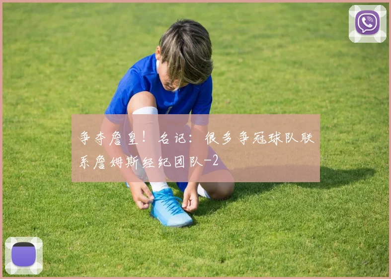争夺詹皇！名记：很多争冠球队联系詹姆斯经纪团队