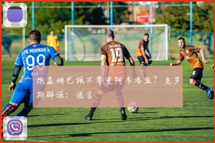 炮轰姆巴佩不尊重阿韦洛亚?克罗斯辟谣:谎言