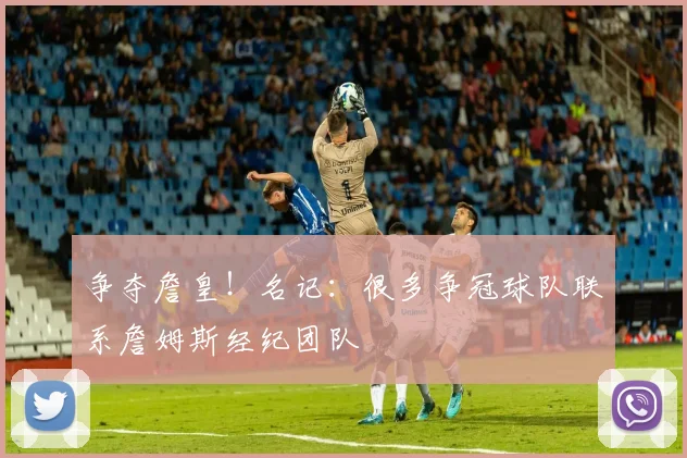 争夺詹皇！名记：很多争冠球队联系詹姆斯经纪团队