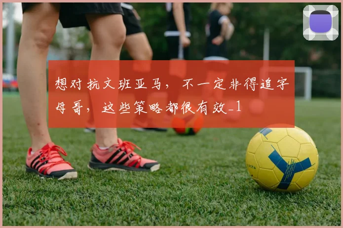 想对抗文班亚马,不一定非得追字母哥,这些策略都很有效_1