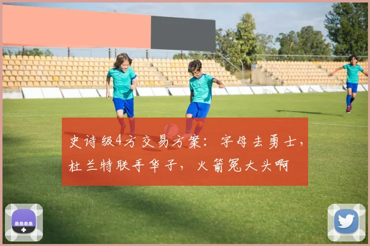 史诗级4方交易方案：字母去勇士，杜兰特联手华子，火箭冤大头啊