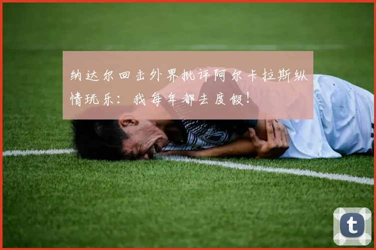纳达尔回击外界批评阿尔卡拉斯纵情玩乐:我每年都去度假!
