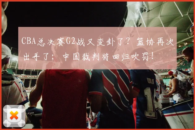 CBA总决赛G2战又变卦了?篮协再次出手了:中国裁判将回归吹罚!