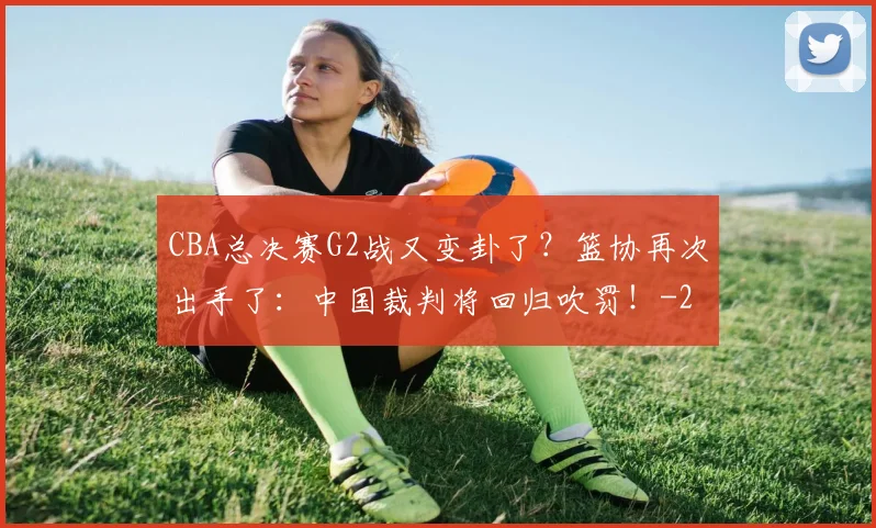 CBA总决赛G2战又变卦了?篮协再次出手了:中国裁判将回归吹罚!
