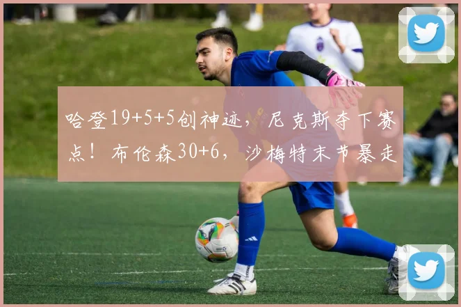 哈登19+5+5创神迹，尼克斯夺下赛点！布伦森30+6，沙梅特末节暴走