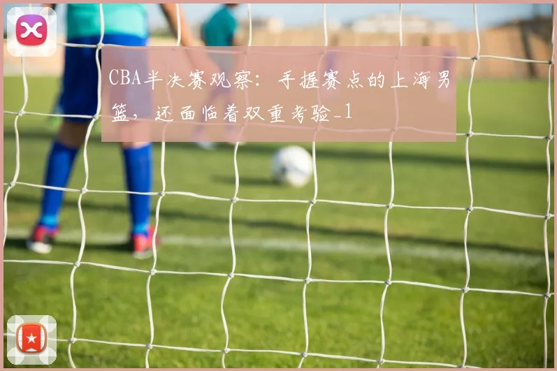 CBA半决赛观察：手握赛点的上海男篮，还面临着双重考验_1