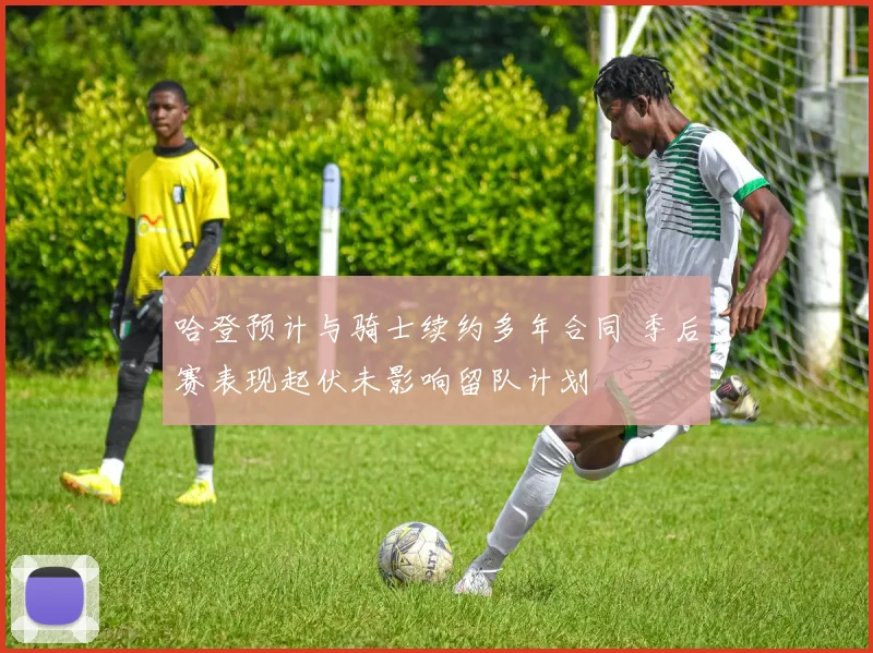 哈登预计与骑士续约多年合同 季后赛表现起伏未影响留队计划