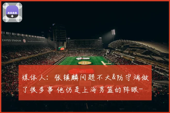 媒体人：张镇麟问题不大&防守端做了很多事 他仍是上海男篮的阵眼