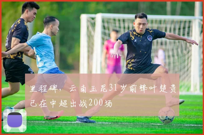 里程碑,云南玉昆31岁前锋叶楚贵已在中超出战200场