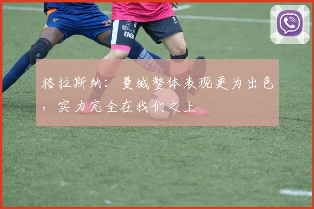 格拉斯纳：曼城整体表现更为出色，实力完全在我们之上