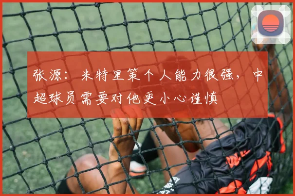 张源:米特里策个人能力很强,中超球员需要对他更小心谨慎