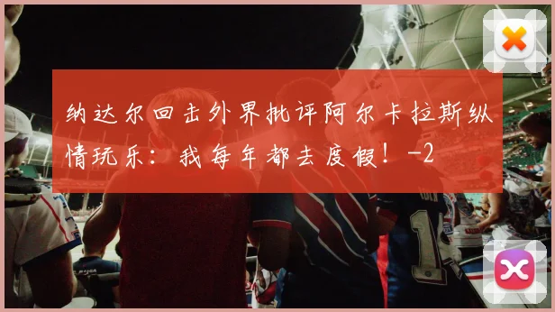 纳达尔回击外界批评阿尔卡拉斯纵情玩乐:我每年都去度假!