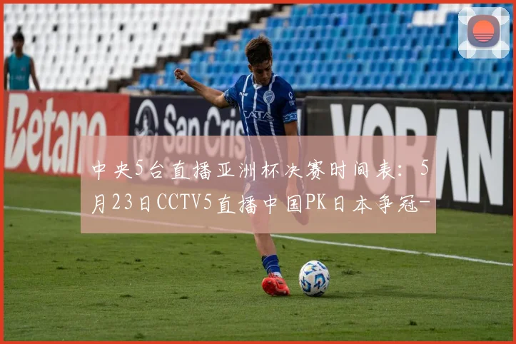 中央5台直播亚洲杯决赛时间表:5月23日CCTV5直播中国PK日本争冠