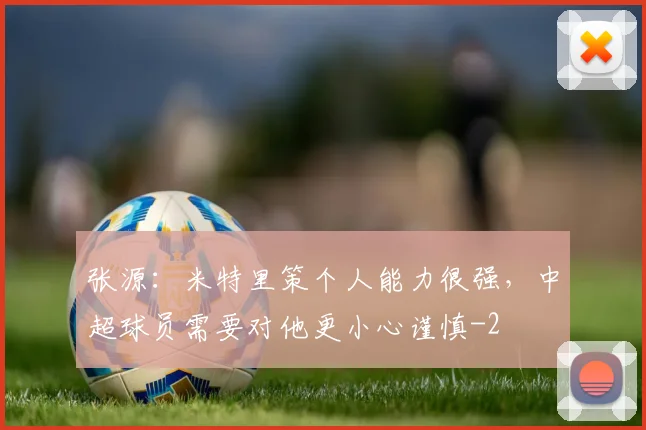 张源:米特里策个人能力很强,中超球员需要对他更小心谨慎