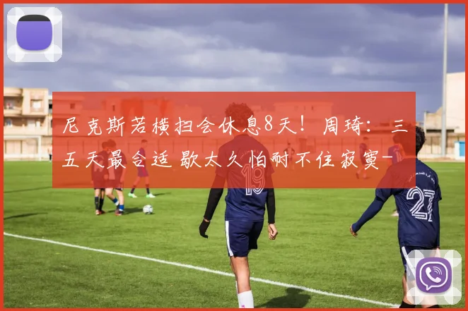 尼克斯若横扫会休息8天!周琦:三五天最合适 歇太久怕耐不住寂寞