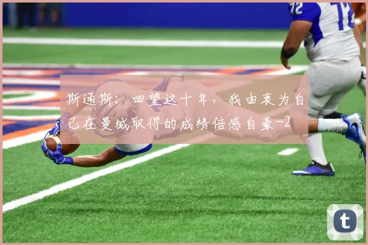 斯通斯:回望这十年,我由衷为自己在曼城取得的成绩倍感自豪