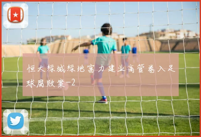 恒大绿城绿地富力建业高管卷入足球腐败案