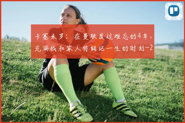 卡塞米罗:在曼联度过难忘的4年,充满我和家人将铭记一生的时刻
