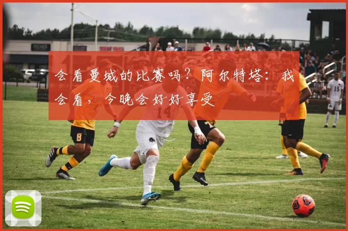 会看曼城的比赛吗?阿尔特塔:我会看,今晚会好好享受