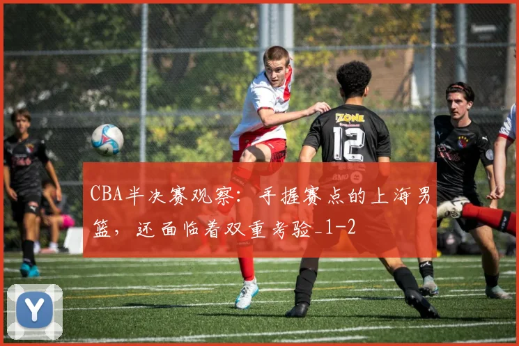 CBA半决赛观察:手握赛点的上海男篮,还面临着双重考验_1