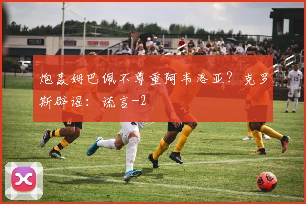 炮轰姆巴佩不尊重阿韦洛亚?克罗斯辟谣:谎言