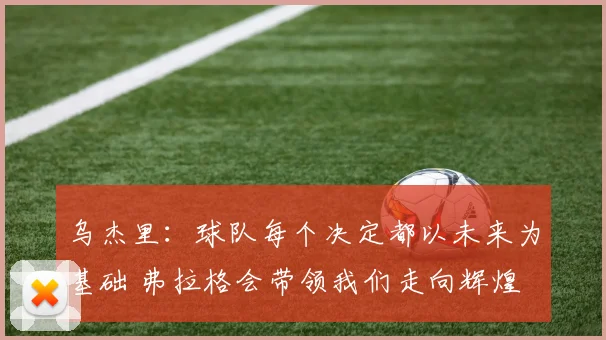 乌杰里：球队每个决定都以未来为基础 弗拉格会带领我们走向辉煌