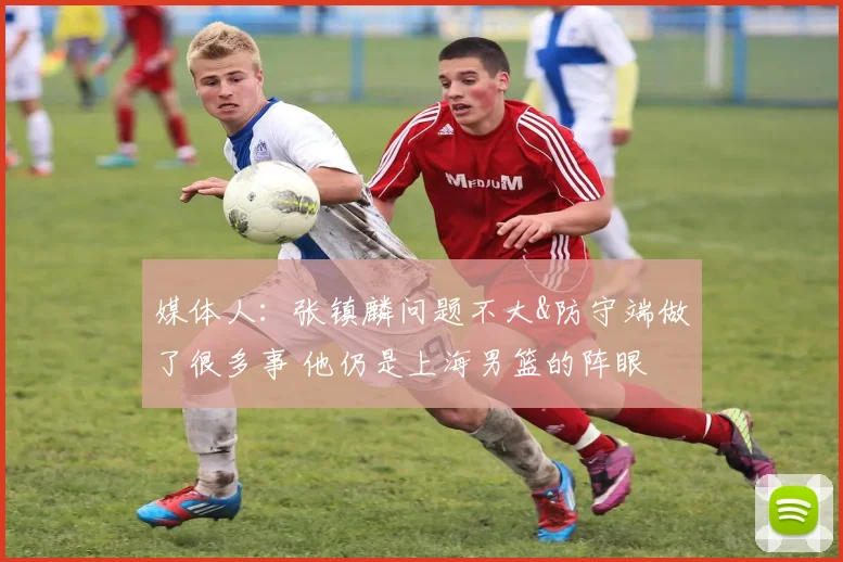 媒体人：张镇麟问题不大&防守端做了很多事 他仍是上海男篮的阵眼