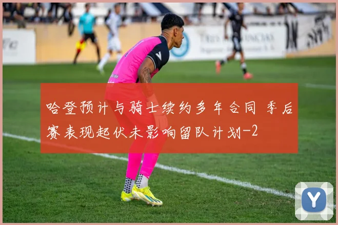 哈登预计与骑士续约多年合同 季后赛表现起伏未影响留队计划