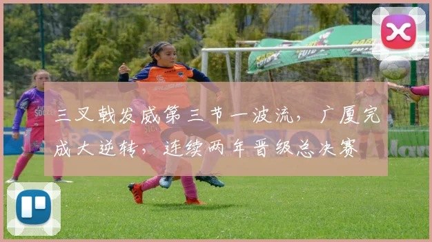 三叉戟发威第三节一波流,广厦完成大逆转,连续两年晋级总决赛