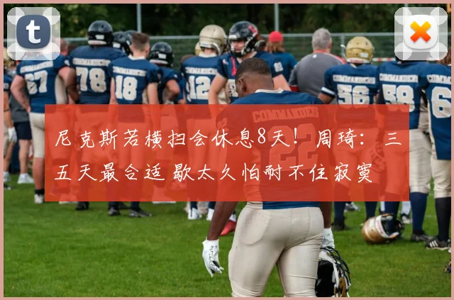 尼克斯若横扫会休息8天！周琦：三五天最合适 歇太久怕耐不住寂寞