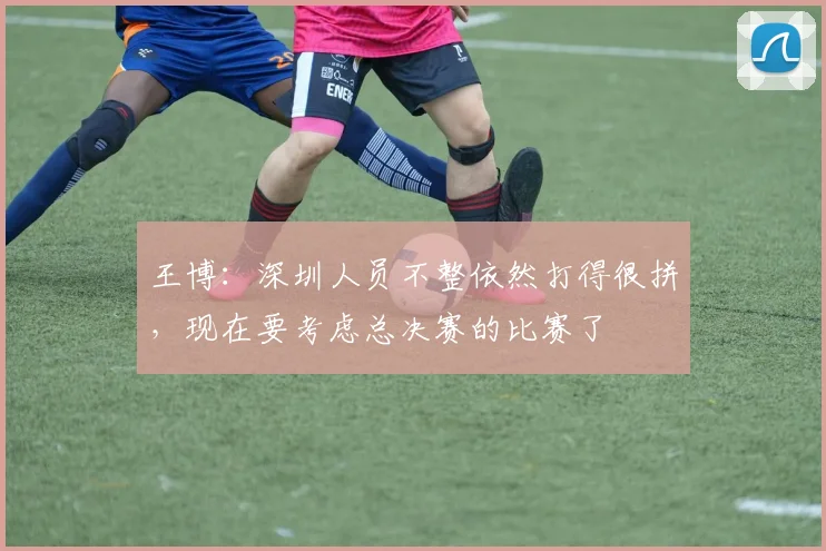 王博：深圳人员不整依然打得很拼，现在要考虑总决赛的比赛了