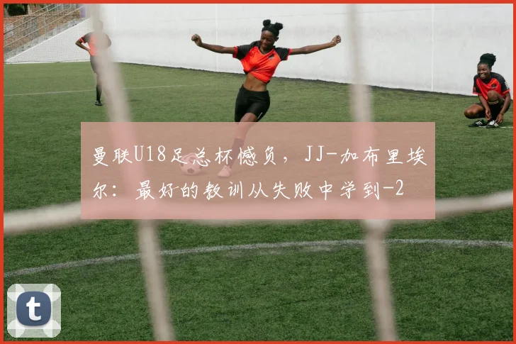曼联U18足总杯憾负，JJ-加布里埃尔：最好的教训从失败中学到