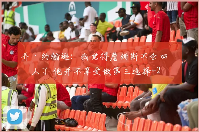 乔·约翰逊:我觉得詹姆斯不会回湖人了 他并不享受做第三选择