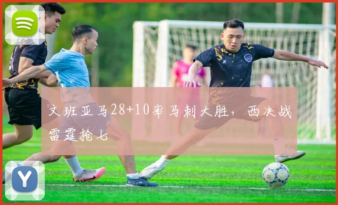 文班亚马28+10率马刺大胜,西决战雷霆抢七
