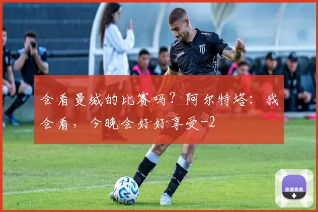 会看曼城的比赛吗?阿尔特塔:我会看,今晚会好好享受