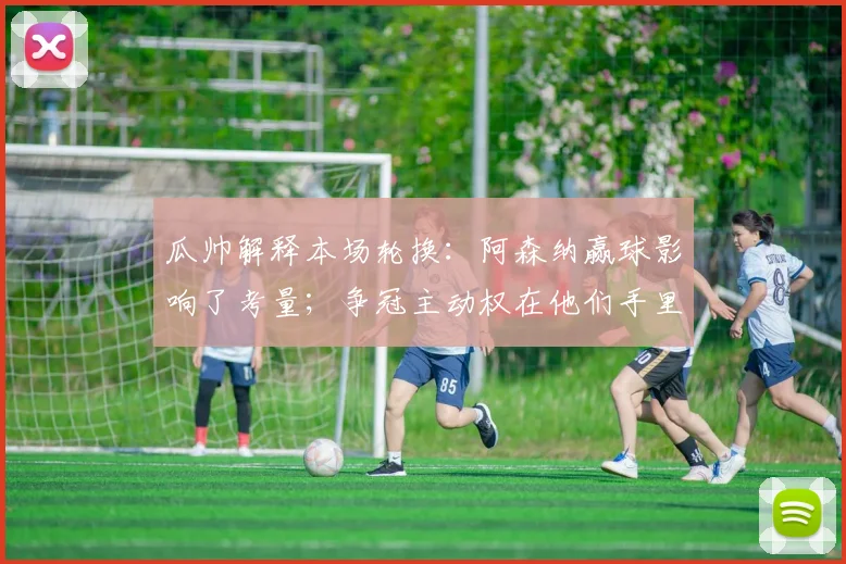 瓜帅解释本场轮换：阿森纳赢球影响了考量；争冠主动权在他们手里
