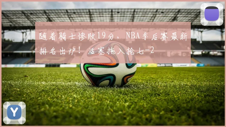 随着骑士惨败19分,NBA季后赛最新排名出炉!活塞拖入抢七