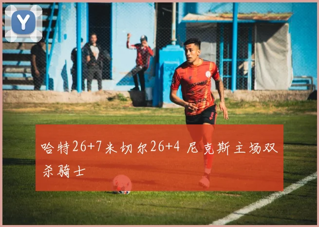 哈特26+7米切尔26+4 尼克斯主场双杀骑士