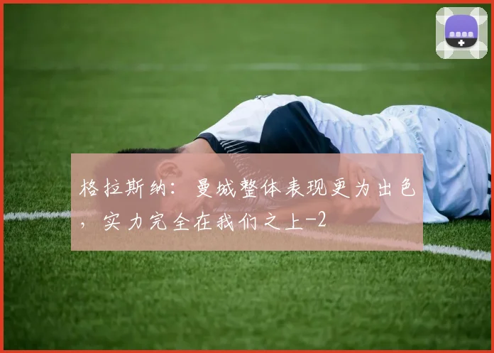 格拉斯纳:曼城整体表现更为出色,实力完全在我们之上