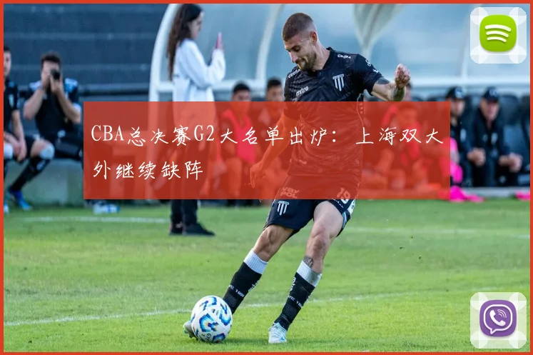 CBA总决赛G2大名单出炉：上海双大外继续缺阵