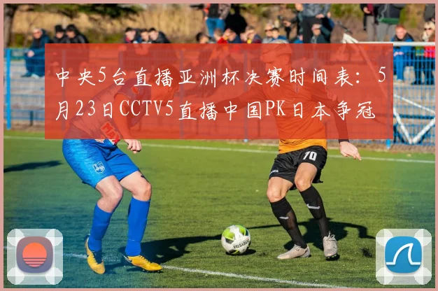中央5台直播亚洲杯决赛时间表：5月23日CCTV5直播中国PK日本争冠