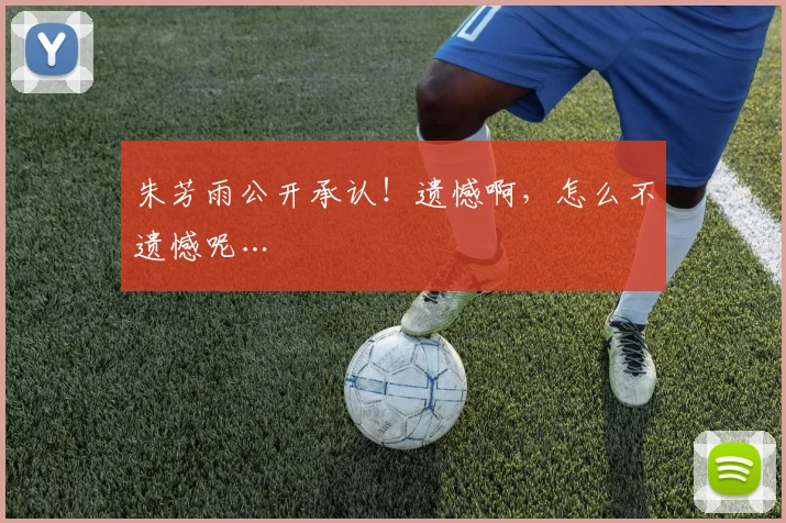 朱芳雨公开承认！遗憾啊，怎么不遗憾呢…
