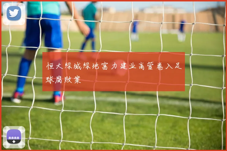 恒大绿城绿地富力建业高管卷入足球腐败案