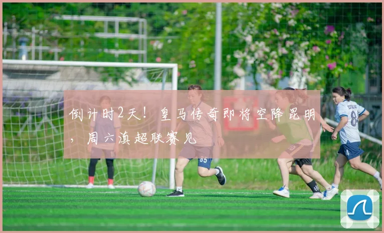 倒计时2天！皇马传奇即将空降昆明，周六滇超联赛见